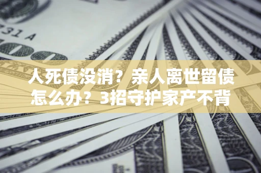 武汉人死债没消？亲人离世留债怎么办？3招守护家产不背锅
