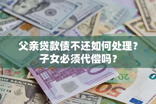 武汉父亲贷款债不还如何处理？子女必须代偿吗？