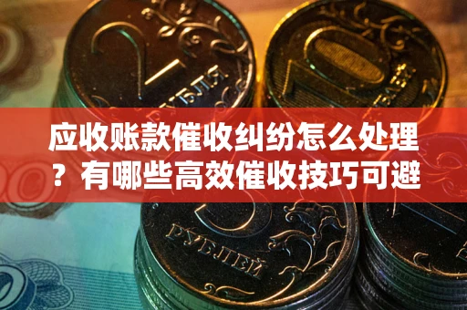 武汉应收账款催收纠纷怎么处理？有哪些高效催收技巧可避免坏账？